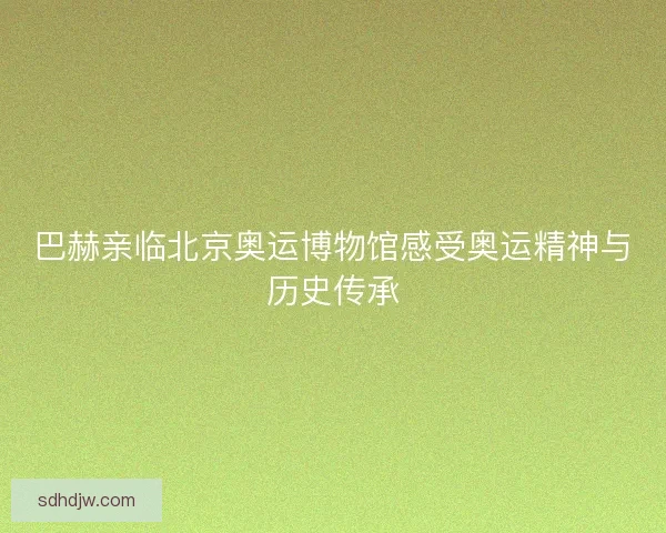 巴赫亲临北京奥运博物馆感受奥运精神与历史传承 巴赫亲临北京奥运博物馆感受奥运精神与历史传承