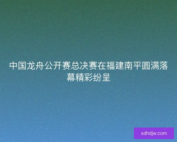 中国龙舟公开赛总决赛在福建南平圆满落幕精彩纷呈 中国龙舟公开赛总决赛在福建南平圆满落幕精彩纷呈