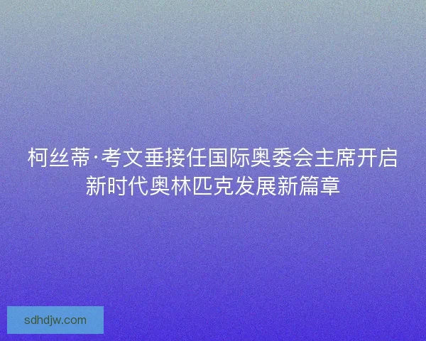 柯丝蒂·考文垂接任国际奥委会主席开启新时代奥林匹克发展新篇章