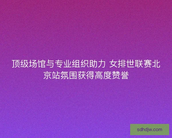 顶级场馆与专业组织助力 女排世联赛北京站氛围获得高度赞誉 顶级场馆与专业组织助力 女排世联赛北京站氛围获得高度赞誉