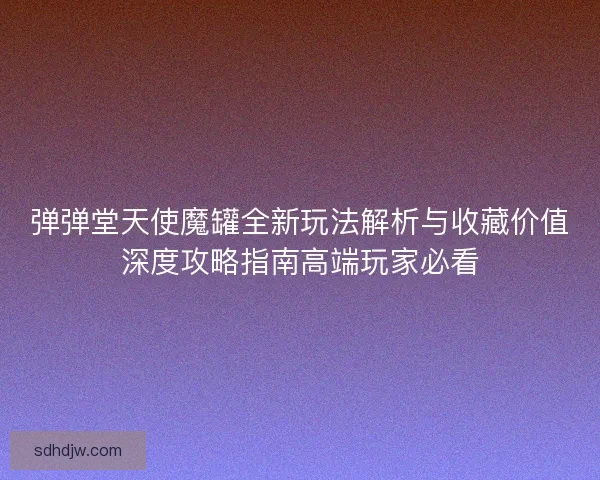 弹弹堂天使魔罐全新玩法解析与收藏价值深度攻略指南高端玩家必看