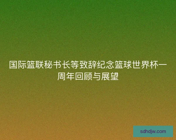 国际篮联秘书长等致辞纪念篮球世界杯一周年回顾与展望