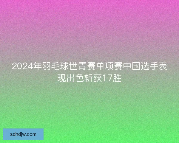 2024年羽毛球世青赛单项赛中国选手表现出色斩获17胜