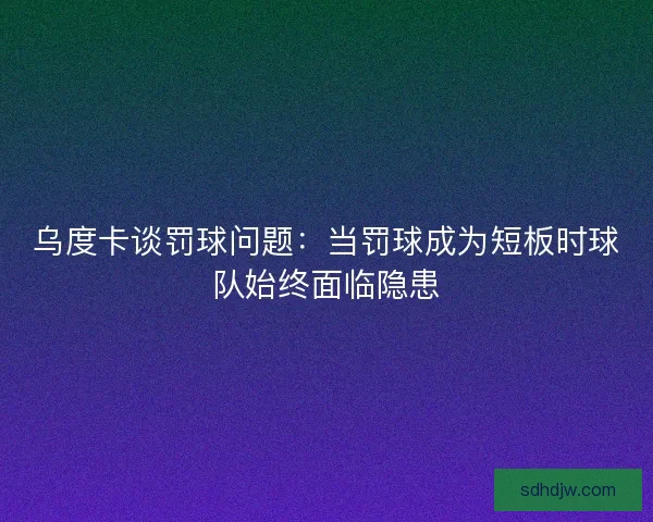 乌度卡谈罚球问题：当罚球成为短板时球队始终面临隐患