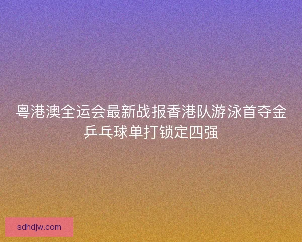 粤港澳全运会最新战报香港队游泳首夺金乒乓球单打锁定四强